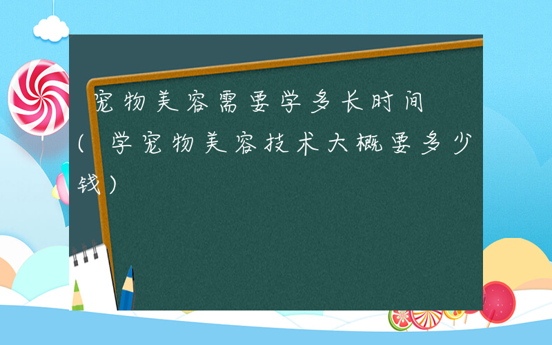 宠物美容需要学多长时间 (学宠物美容技术大概要多少钱)